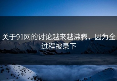 关于91网的讨论越来越沸腾，因为全过程被录下