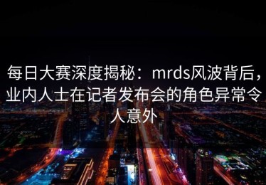 每日大赛深度揭秘：mrds风波背后，业内人士在记者发布会的角色异常令人意外