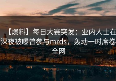 【爆料】每日大赛突发：业内人士在深夜被曝曾参与mrds，轰动一时席卷全网