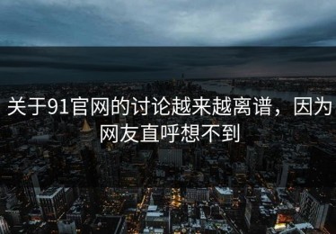 关于91官网的讨论越来越离谱，因为网友直呼想不到