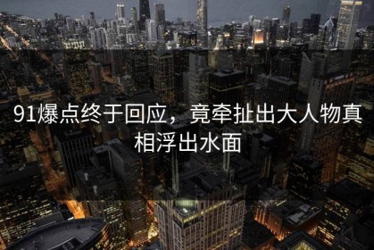 91爆点终于回应，竟牵扯出大人物真相浮出水面