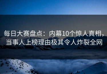 每日大赛盘点：内幕10个惊人真相，当事人上榜理由极其令人炸裂全网