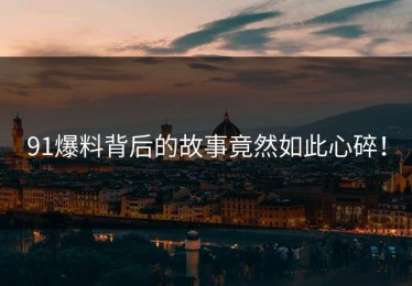 91爆料背后的故事竟然如此心碎！