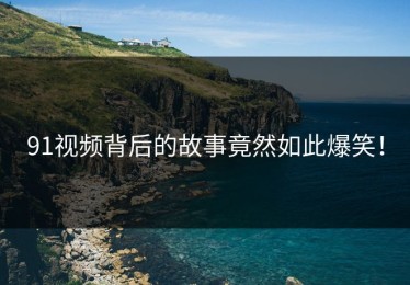 91视频背后的故事竟然如此爆笑！