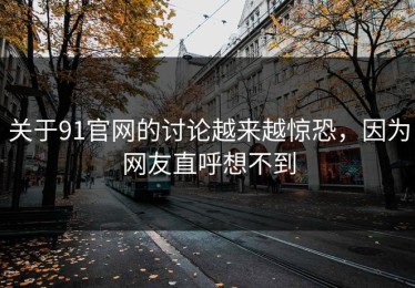 关于91官网的讨论越来越惊恐，因为网友直呼想不到