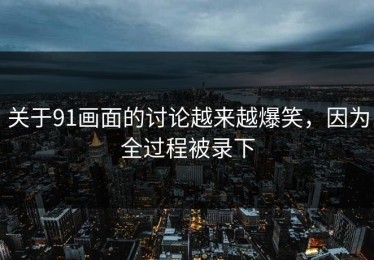 关于91画面的讨论越来越爆笑，因为全过程被录下