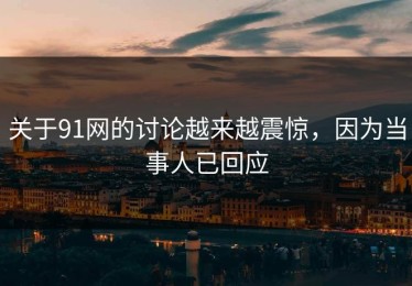 关于91网的讨论越来越震惊，因为当事人已回应