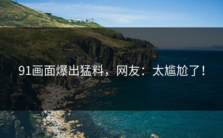 91画面爆出猛料，网友：太尴尬了！