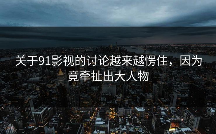 关于91影视的讨论越来越愣住，因为竟牵扯出大人物