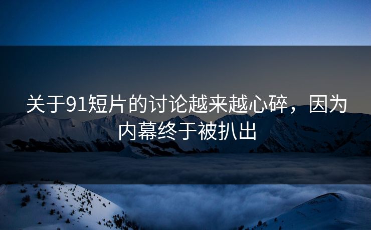 关于91短片的讨论越来越心碎，因为内幕终于被扒出