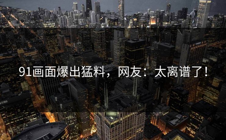 91画面爆出猛料，网友：太离谱了！