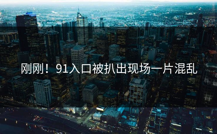 刚刚！91入口被扒出现场一片混乱