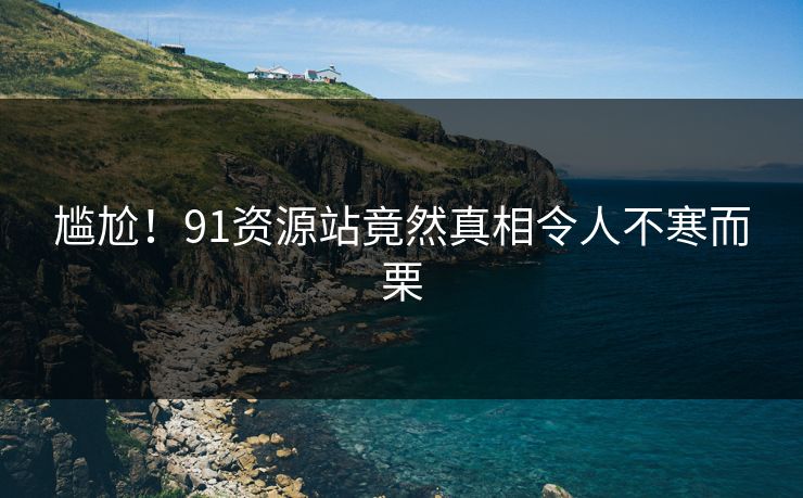 尴尬！91资源站竟然真相令人不寒而栗