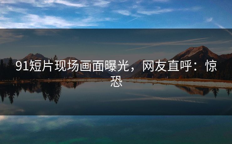 91短片现场画面曝光，网友直呼：惊恐