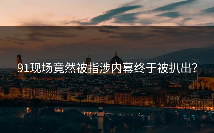 91现场竟然被指涉内幕终于被扒出？
