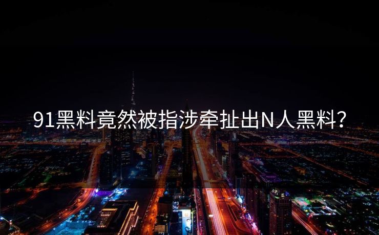 91黑料竟然被指涉牵扯出N人黑料？