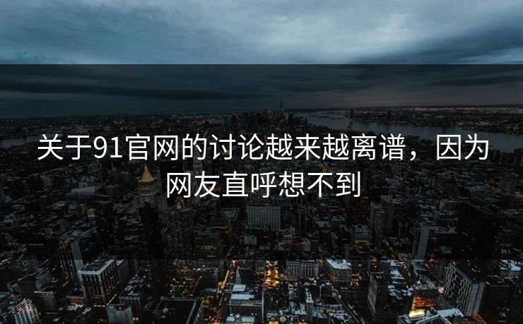 关于91官网的讨论越来越离谱，因为网友直呼想不到