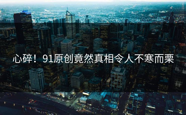 心碎！91原创竟然真相令人不寒而栗