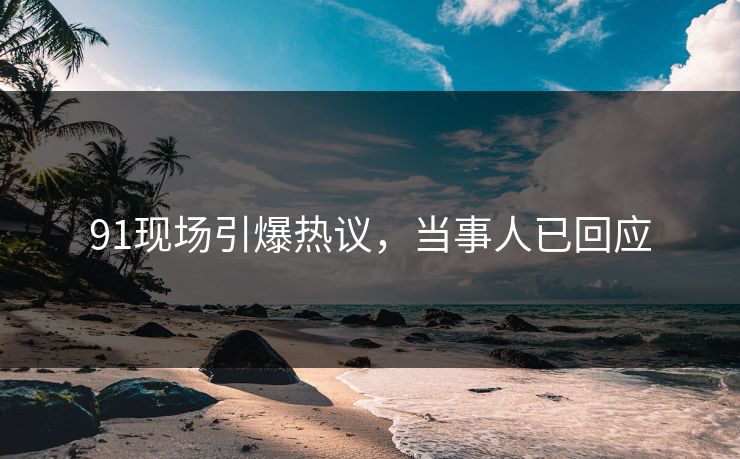 91现场引爆热议，当事人已回应