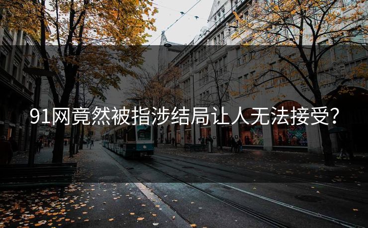 91网竟然被指涉结局让人无法接受？