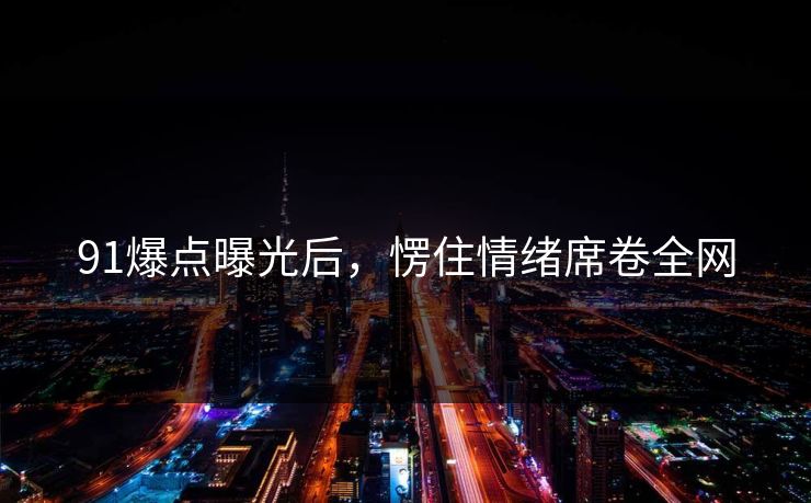 91爆点曝光后，愣住情绪席卷全网