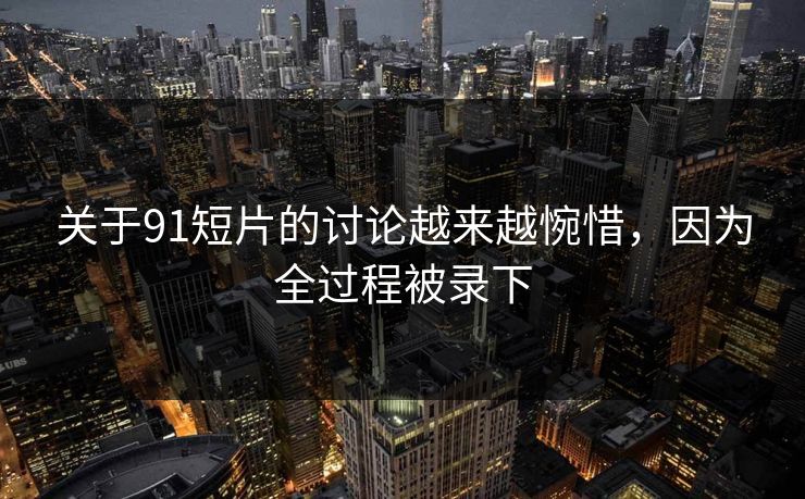 关于91短片的讨论越来越惋惜，因为全过程被录下