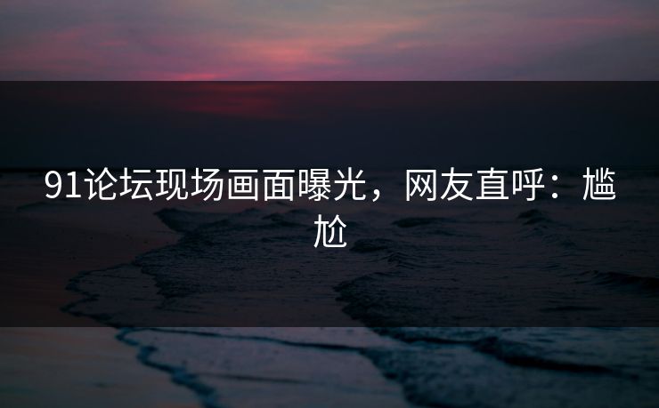 91论坛现场画面曝光，网友直呼：尴尬