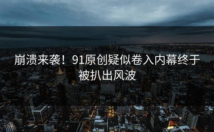 崩溃来袭！91原创疑似卷入内幕终于被扒出风波