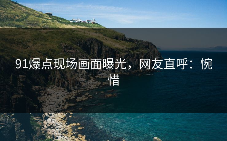 91爆点现场画面曝光，网友直呼：惋惜