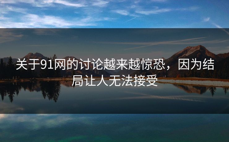 关于91网的讨论越来越惊恐，因为结局让人无法接受