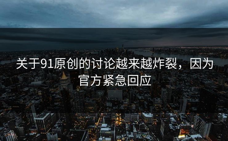 关于91原创的讨论越来越炸裂，因为官方紧急回应