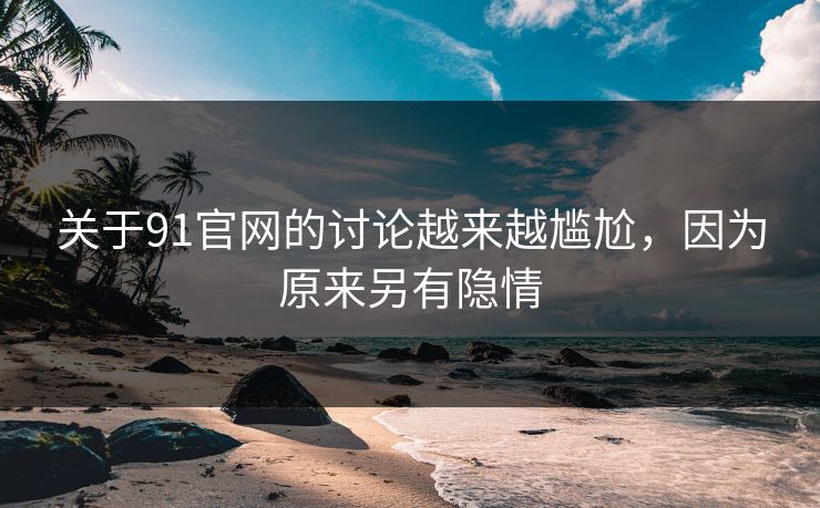 关于91官网的讨论越来越尴尬，因为原来另有隐情