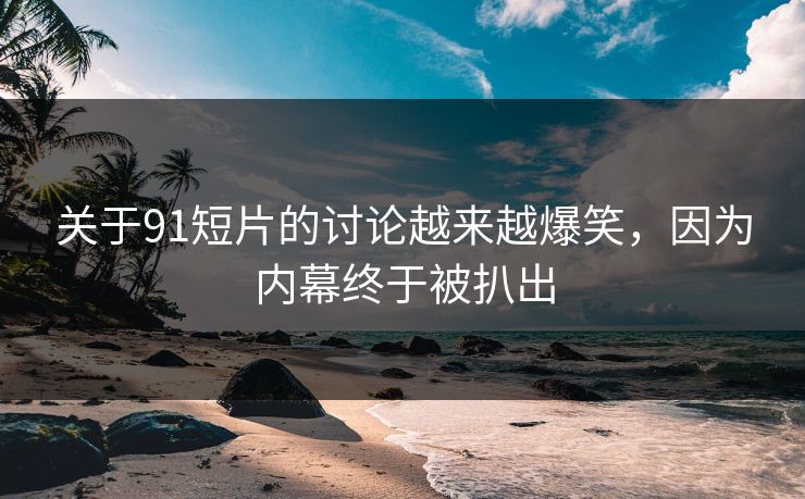 关于91短片的讨论越来越爆笑，因为内幕终于被扒出