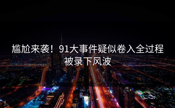 尴尬来袭！91大事件疑似卷入全过程被录下风波