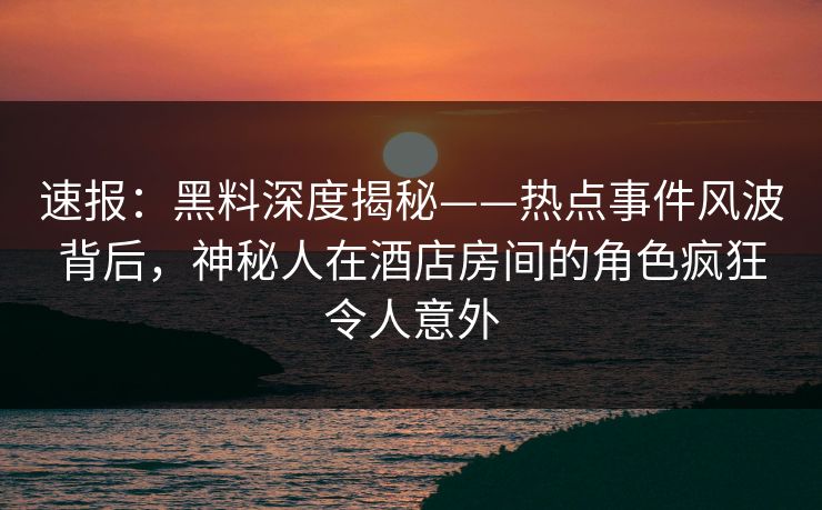 速报：黑料深度揭秘——热点事件风波背后，神秘人在酒店房间的角色疯狂令人意外