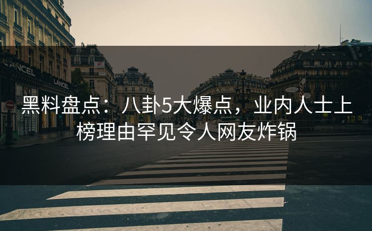黑料盘点：八卦5大爆点，业内人士上榜理由罕见令人网友炸锅