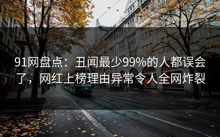 91网盘点：丑闻最少99%的人都误会了，网红上榜理由异常令人全网炸裂