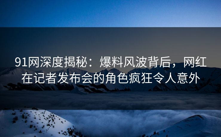 91网深度揭秘：爆料风波背后，网红在记者发布会的角色疯狂令人意外
