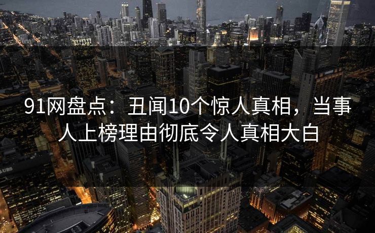 91网盘点：丑闻10个惊人真相，当事人上榜理由彻底令人真相大白