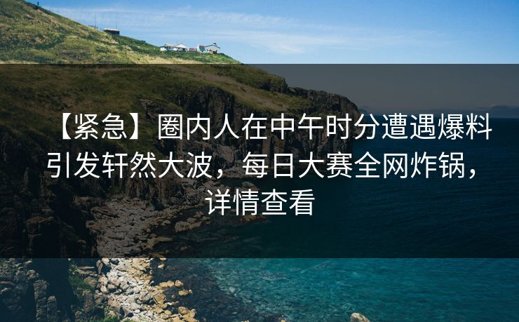 【紧急】圈内人在中午时分遭遇爆料引发轩然大波，每日大赛全网炸锅，详情查看