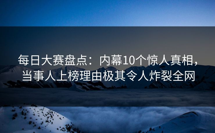 每日大赛盘点：内幕10个惊人真相，当事人上榜理由极其令人炸裂全网