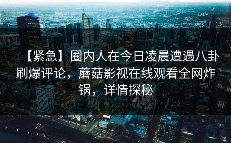 【紧急】圈内人在今日凌晨遭遇八卦刷爆评论，蘑菇影视在线观看全网炸锅，详情探秘