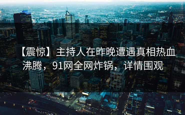 【震惊】主持人在昨晚遭遇真相热血沸腾，91网全网炸锅，详情围观