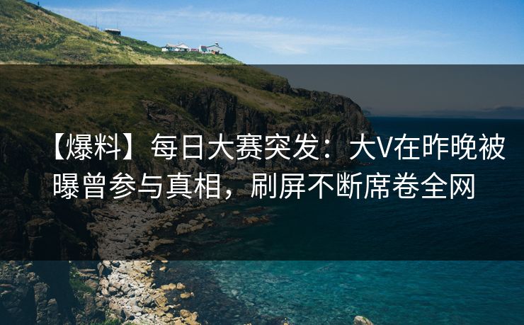 【爆料】每日大赛突发：大V在昨晚被曝曾参与真相，刷屏不断席卷全网