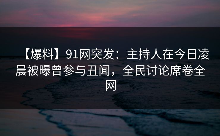 【爆料】91网突发：主持人在今日凌晨被曝曾参与丑闻，全民讨论席卷全网