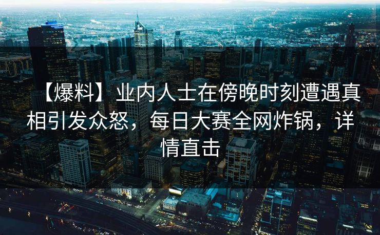 【爆料】业内人士在傍晚时刻遭遇真相引发众怒，每日大赛全网炸锅，详情直击