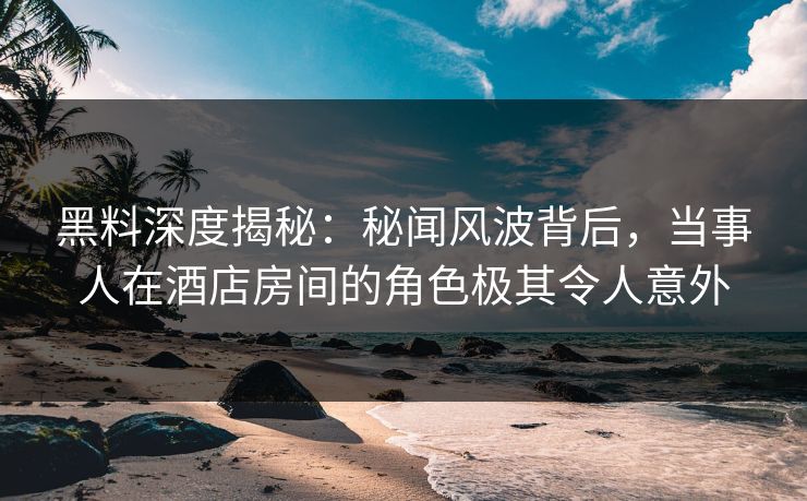 黑料深度揭秘：秘闻风波背后，当事人在酒店房间的角色极其令人意外