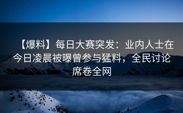 【爆料】每日大赛突发：业内人士在今日凌晨被曝曾参与猛料，全民讨论席卷全网