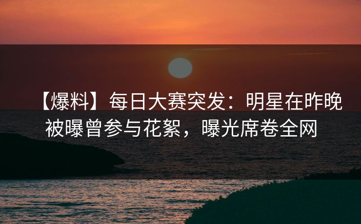 【爆料】每日大赛突发：明星在昨晚被曝曾参与花絮，曝光席卷全网