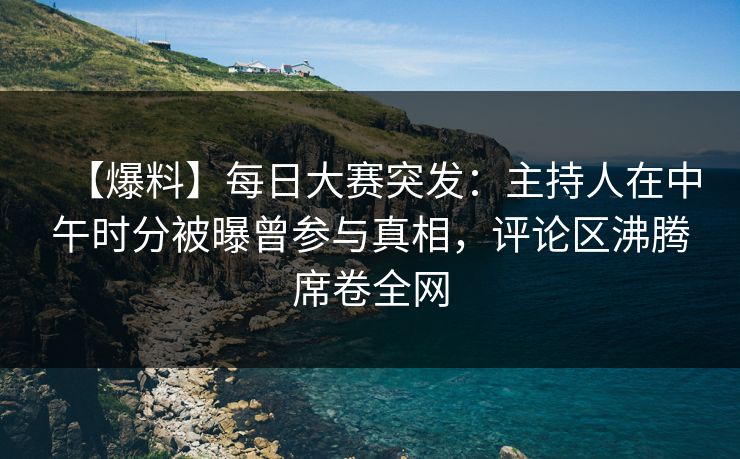 【爆料】每日大赛突发：主持人在中午时分被曝曾参与真相，评论区沸腾席卷全网